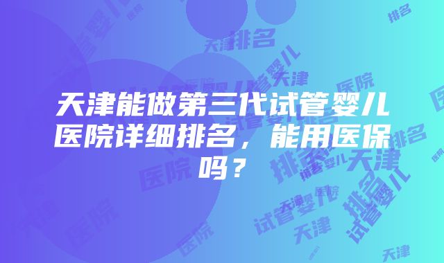 天津能做第三代试管婴儿医院详细排名，能用医保吗？