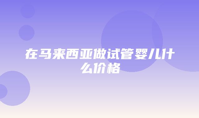 在马来西亚做试管婴儿什么价格