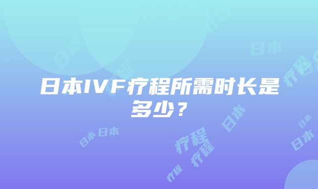 日本IVF疗程所需时长是多少？