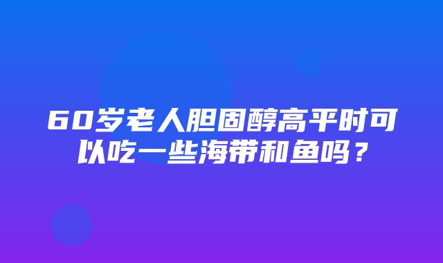 60岁老人胆固醇高平时可以吃一些海带和鱼吗？