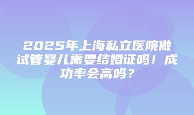 2025年上海私立医院做试管婴儿需要结婚证吗！成功率会高吗？