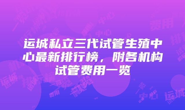 运城私立三代试管生殖中心最新排行榜，附各机构试管费用一览