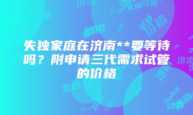 失独家庭在济南**要等待吗？附申请三代需求试管的价格