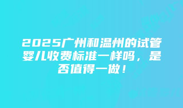 2025广州和温州的试管婴儿收费标准一样吗，是否值得一做！