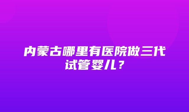 内蒙古哪里有医院做三代试管婴儿？