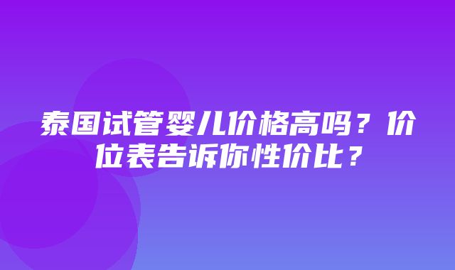 泰国试管婴儿价格高吗？价位表告诉你性价比？