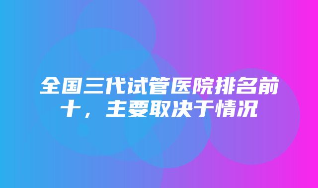 全国三代试管医院排名前十，主要取决于情况