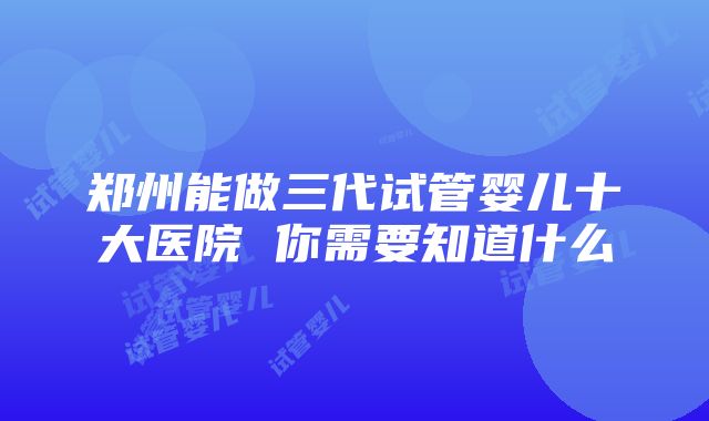 郑州能做三代试管婴儿十大医院 你需要知道什么