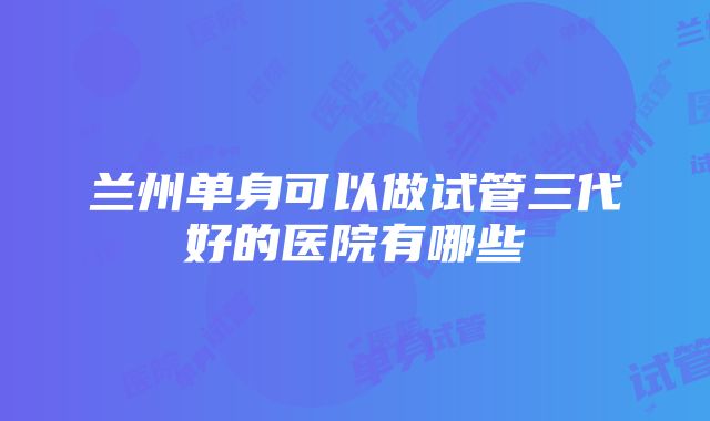 兰州单身可以做试管三代好的医院有哪些