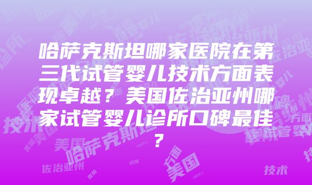 哈萨克斯坦哪家医院在第三代试管婴儿技术方面表现卓越？美国佐治亚州哪家试管婴儿诊所口碑最佳？