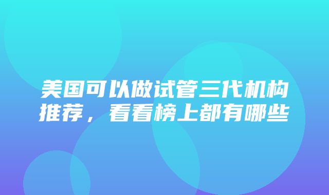 美国可以做试管三代机构推荐，看看榜上都有哪些