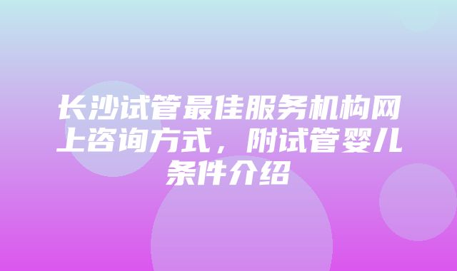 长沙试管最佳服务机构网上咨询方式，附试管婴儿条件介绍