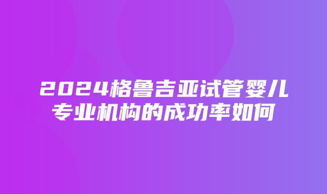 2024格鲁吉亚试管婴儿专业机构的成功率如何