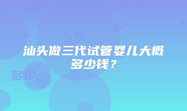 汕头做三代试管婴儿大概多少钱？