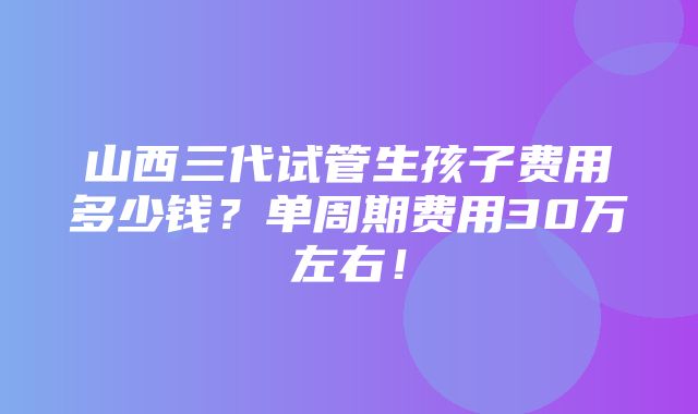 山西三代试管生孩子费用多少钱？单周期费用30万左右！