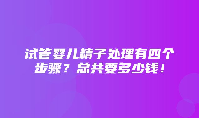 试管婴儿精子处理有四个步骤？总共要多少钱！