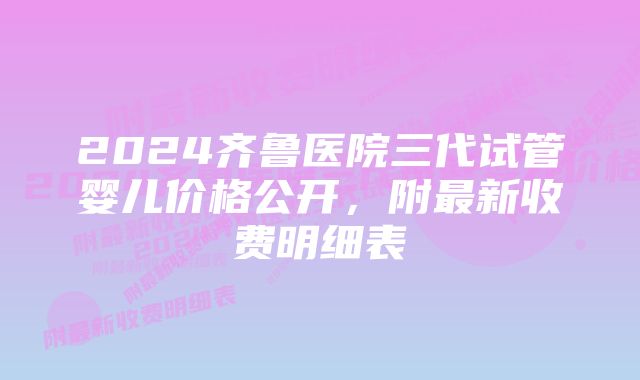 2024齐鲁医院三代试管婴儿价格公开，附最新收费明细表