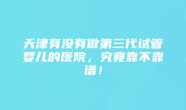 天津有没有做第三代试管婴儿的医院，究竟靠不靠谱！