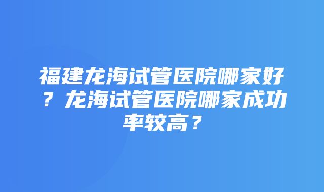 福建龙海试管医院哪家好？龙海试管医院哪家成功率较高？