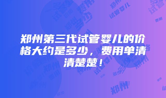 郑州第三代试管婴儿的价格大约是多少，费用单清清楚楚！