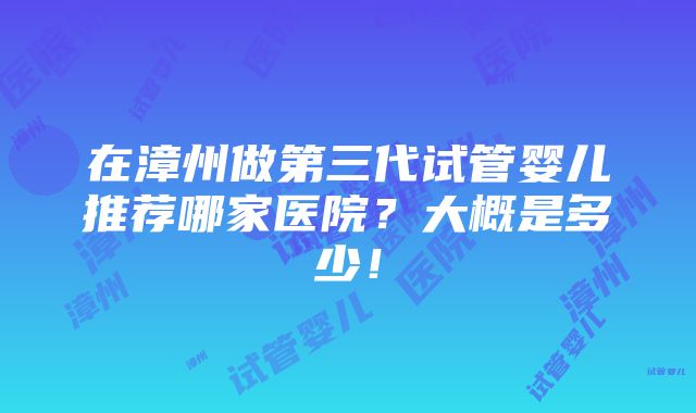 在漳州做第三代试管婴儿推荐哪家医院？大概是多少！