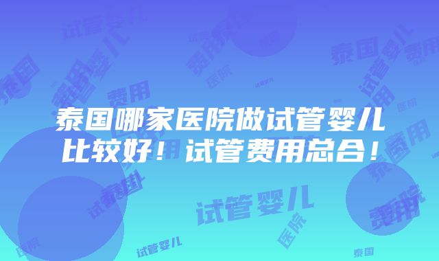 泰国哪家医院做试管婴儿比较好！试管费用总合！