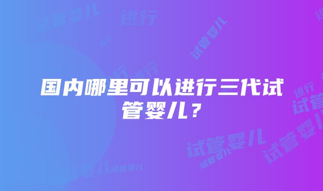 国内哪里可以进行三代试管婴儿？