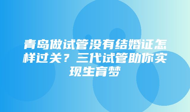 青岛做试管没有结婚证怎样过关？三代试管助你实现生育梦