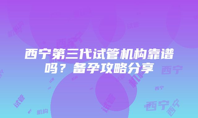 西宁第三代试管机构靠谱吗？备孕攻略分享