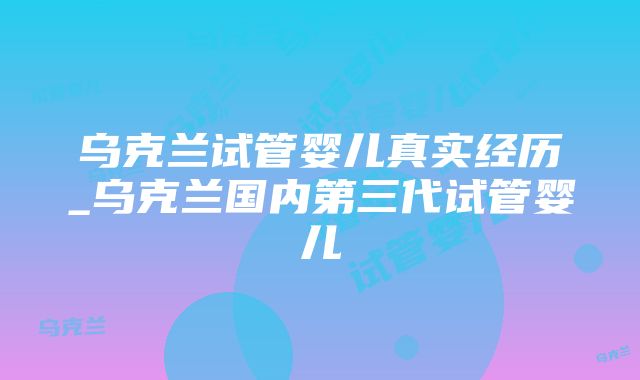 乌克兰试管婴儿真实经历_乌克兰国内第三代试管婴儿