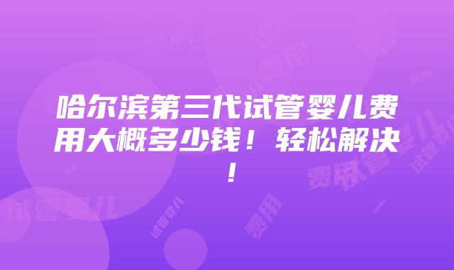 哈尔滨第三代试管婴儿费用大概多少钱！轻松解决！