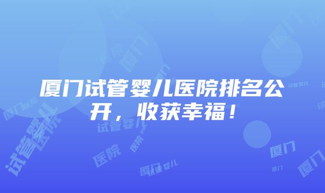 厦门试管婴儿医院排名公开，收获幸福！