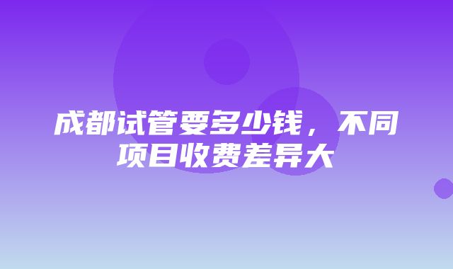 成都试管要多少钱，不同项目收费差异大