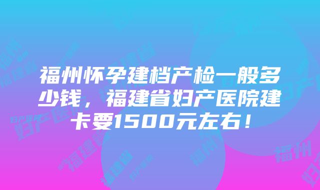 福州怀孕建档产检一般多少钱，福建省妇产医院建卡要1500元左右！