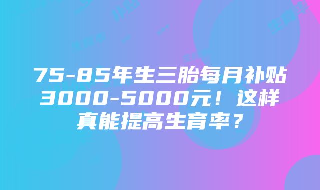 75-85年生三胎每月补贴3000-5000元！这样真能提高生育率？