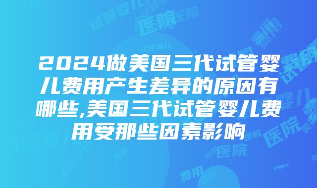 2024做美国三代试管婴儿费用产生差异的原因有哪些,美国三代试管婴儿费用受那些因素影响