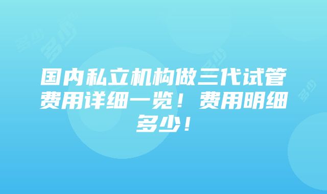 国内私立机构做三代试管费用详细一览！费用明细多少！