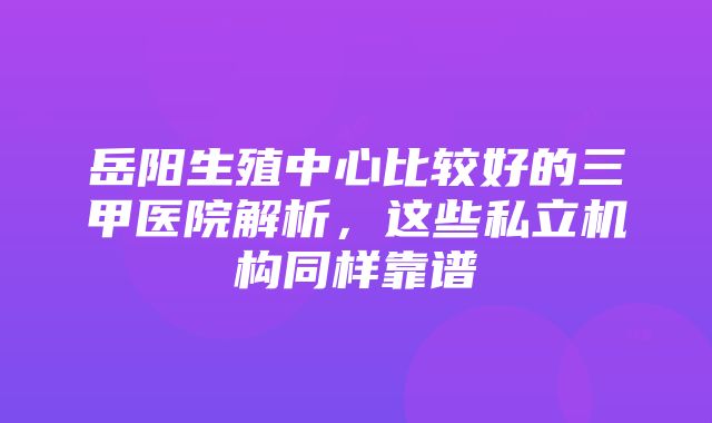 岳阳生殖中心比较好的三甲医院解析，这些私立机构同样靠谱