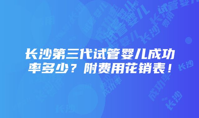 长沙第三代试管婴儿成功率多少？附费用花销表！