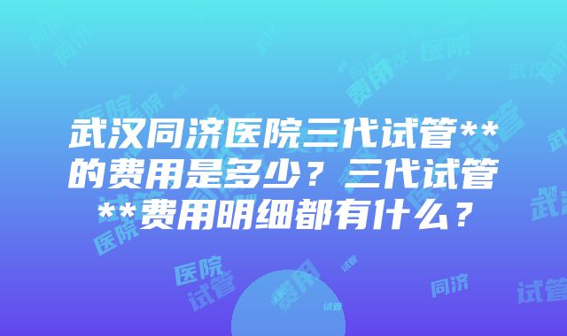 武汉同济医院三代试管**的费用是多少？三代试管**费用明细都有什么？