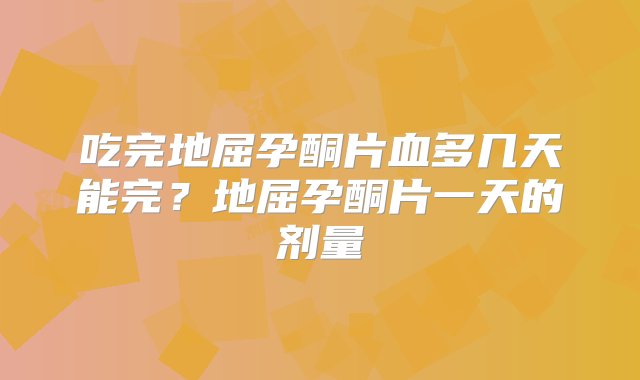 吃完地屈孕酮片血多几天能完？地屈孕酮片一天的剂量