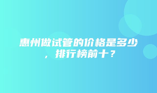 惠州做试管的价格是多少，排行榜前十？