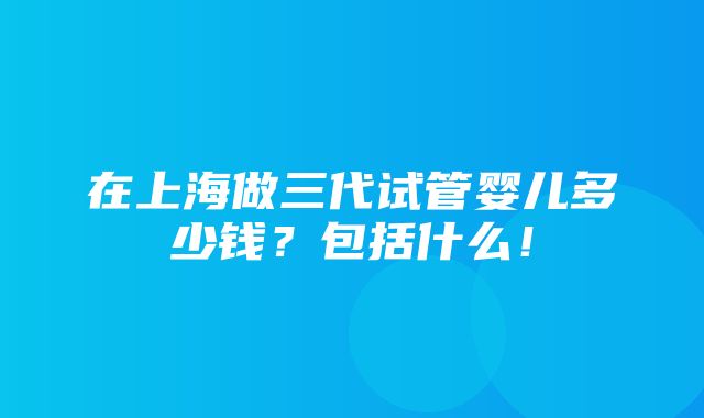 在上海做三代试管婴儿多少钱？包括什么！