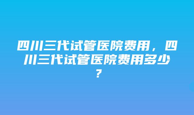 四川三代试管医院费用，四川三代试管医院费用多少？