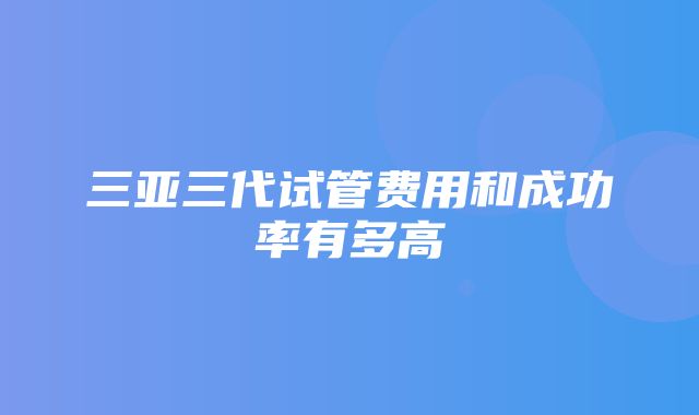 三亚三代试管费用和成功率有多高