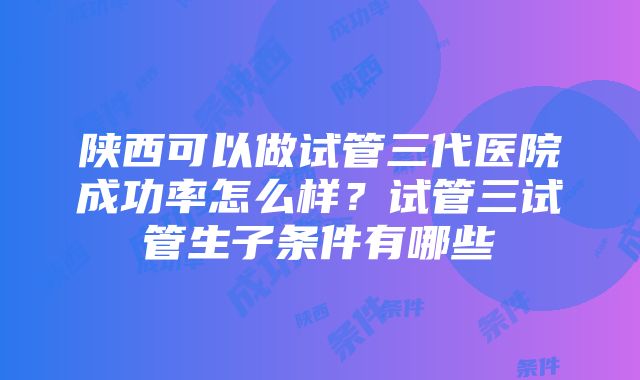 陕西可以做试管三代医院成功率怎么样？试管三试管生子条件有哪些