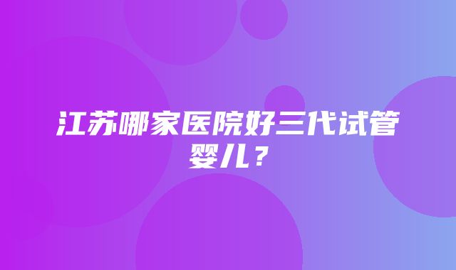 江苏哪家医院好三代试管婴儿？