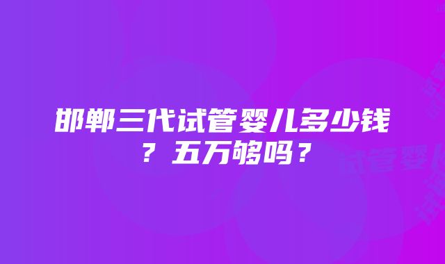 邯郸三代试管婴儿多少钱？五万够吗？