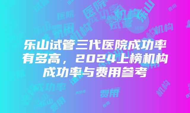 乐山试管三代医院成功率有多高，2024上榜机构成功率与费用参考