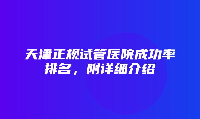 天津正规试管医院成功率排名，附详细介绍